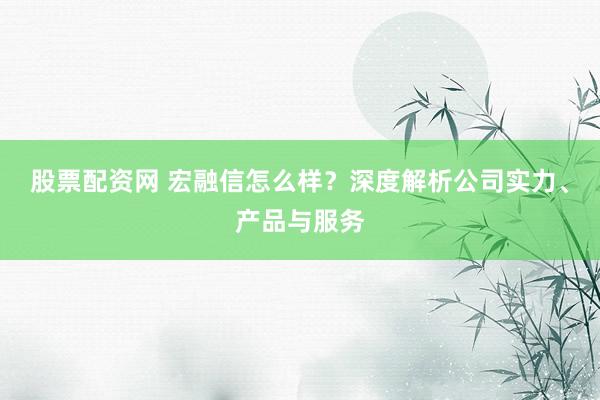 股票配资网 宏融信怎么样？深度解析公司实力、产品与服务