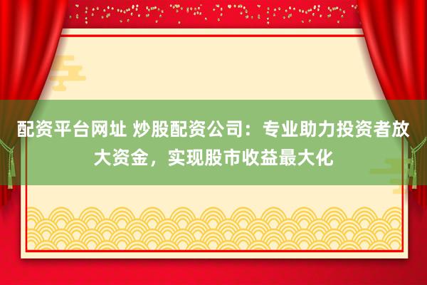配资平台网址 炒股配资公司：专业助力投资者放大资金，实现股市收益最大化