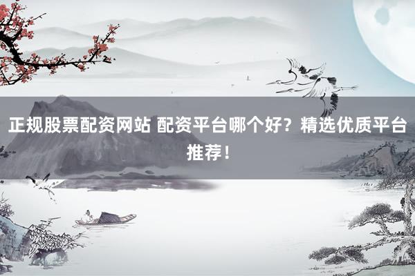 正规股票配资网站 配资平台哪个好？精选优质平台推荐！