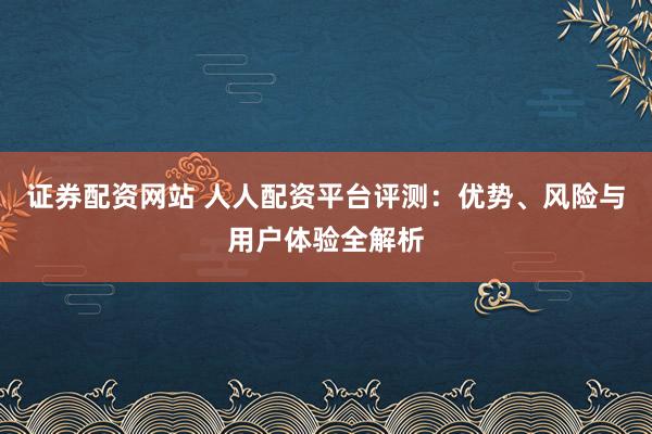 证券配资网站 人人配资平台评测：优势、风险与用户体验全解析