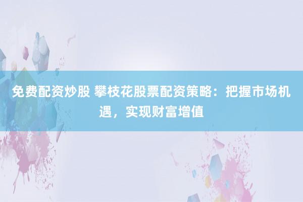免费配资炒股 攀枝花股票配资策略：把握市场机遇，实现财富增值