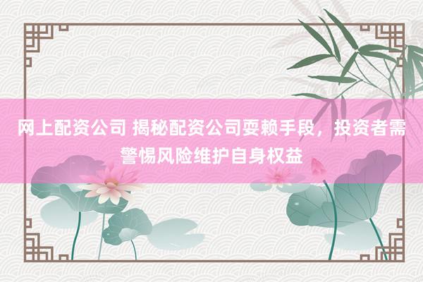 网上配资公司 揭秘配资公司耍赖手段，投资者需警惕风险维护自身权益