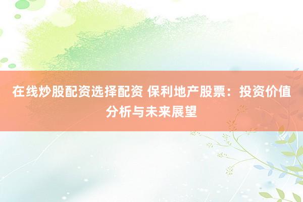 在线炒股配资选择配资 保利地产股票：投资价值分析与未来展望