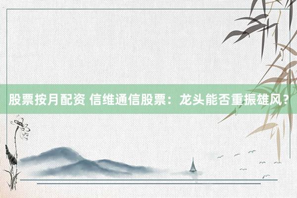 股票按月配资 信维通信股票：龙头能否重振雄风？