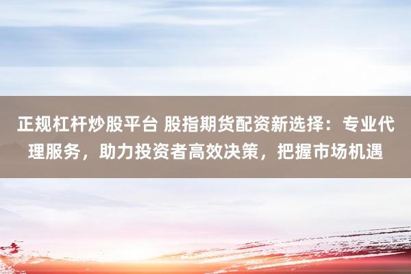 正规杠杆炒股平台 股指期货配资新选择：专业代理服务，助力投资者高效决策，把握市场机遇