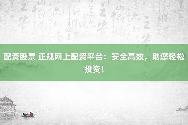 配资股票 正规网上配资平台：安全高效，助您轻松投资！