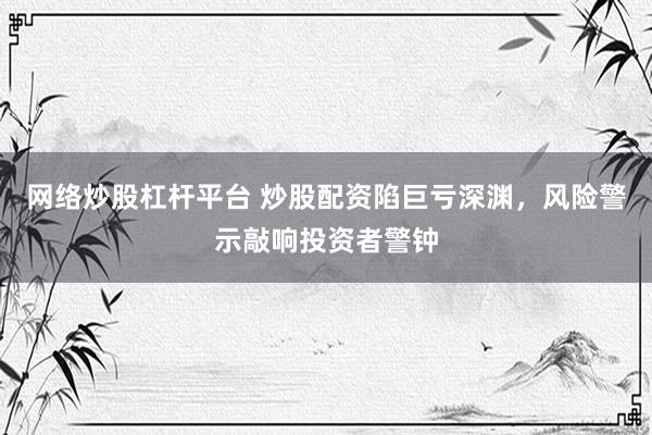 网络炒股杠杆平台 炒股配资陷巨亏深渊，风险警示敲响投资者警钟