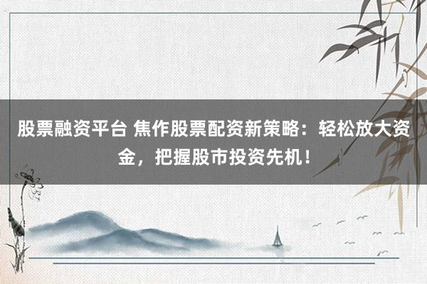 股票融资平台 焦作股票配资新策略：轻松放大资金，把握股市投资先机！