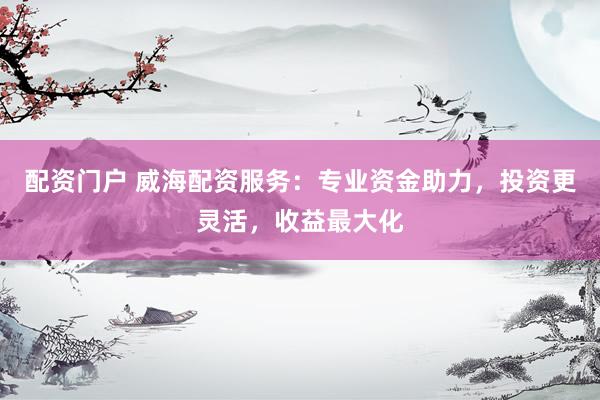 配资门户 威海配资服务：专业资金助力，投资更灵活，收益最大化