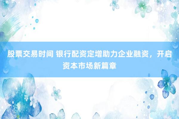 股票交易时间 银行配资定增助力企业融资，开启资本市场新篇章