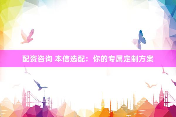 配资咨询 本信选配:你的专属定制方案