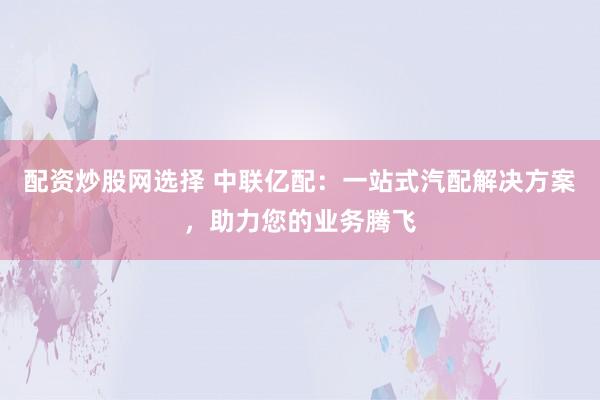 配资炒股网选择 中联亿配:一站式汽配解决方案,助力您的业务腾飞