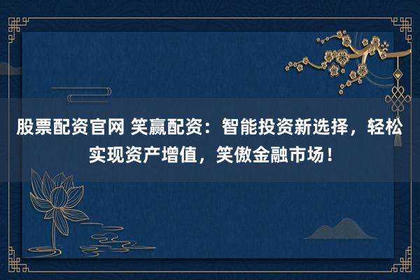 股票配资官网 笑赢配资:智能投资新选择,轻松实现资产增值,笑傲金融市场!