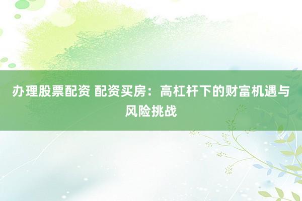 办理股票配资 配资买房:高杠杆下的财富机遇与风险挑战