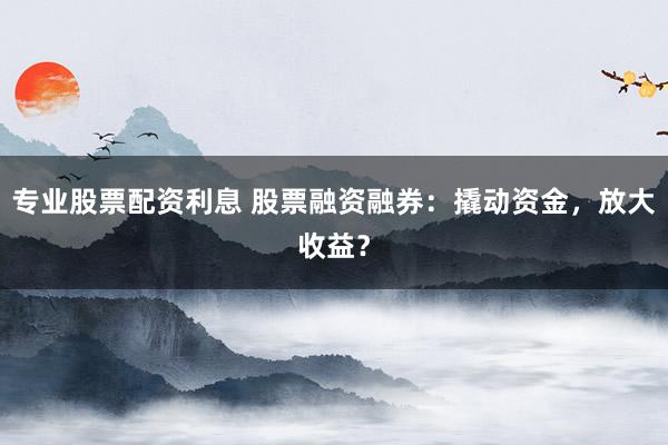 专业股票配资利息 股票融资融券:撬动资金,放大收益?