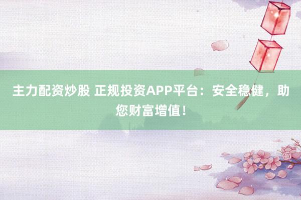 主力配资炒股 正规投资APP平台:安全稳健,助您财富增值!
