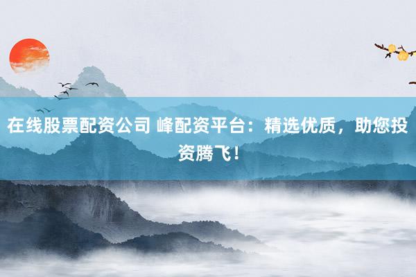 在线股票配资公司 峰配资平台:精选优质,助您投资腾飞!