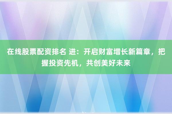 在线股票配资排名 进:开启财富增长新篇章,把握投资先机,共创美好未来