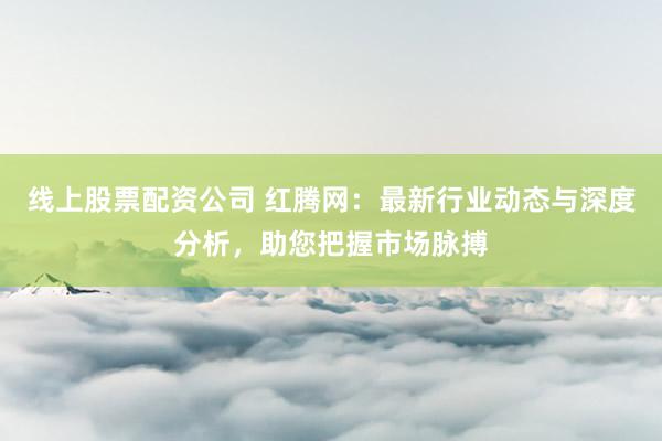 线上股票配资公司 红腾网：最新行业动态与深度分析，助您把握市场脉搏