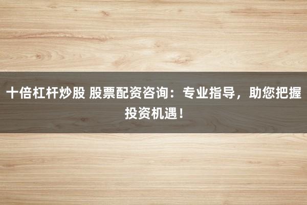 十倍杠杆炒股 股票配资咨询:专业指导,助您把握投资机遇!