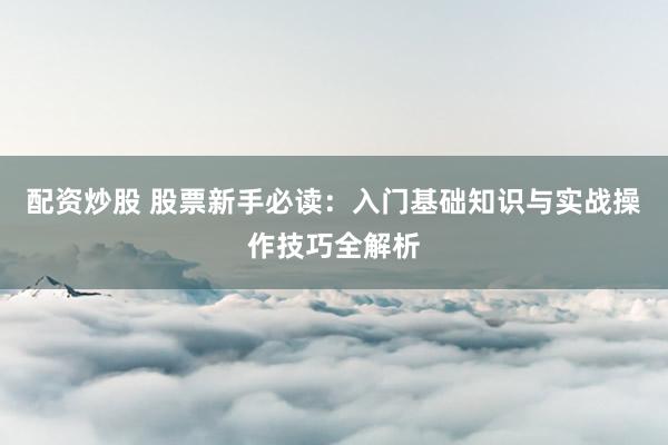 配资炒股 股票新手必读：入门基础知识与实战操作技巧全解析