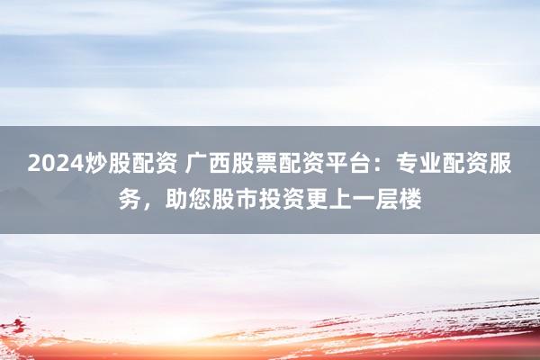 2024炒股配资 广西股票配资平台：专业配资服务，助您股市投资更上一层楼