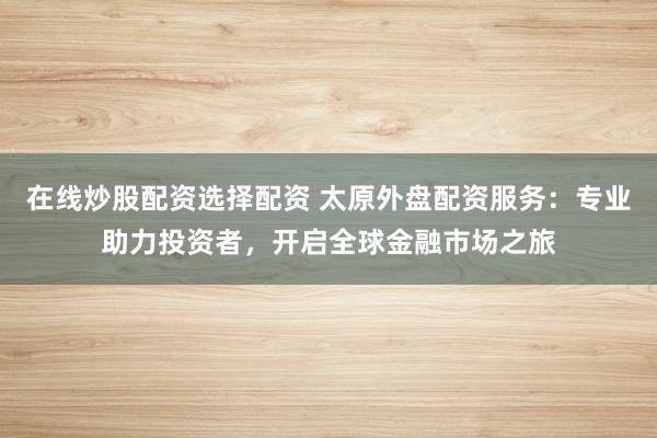 在线炒股配资选择配资 太原外盘配资服务：专业助力投资者，开启全球金融市场之旅
