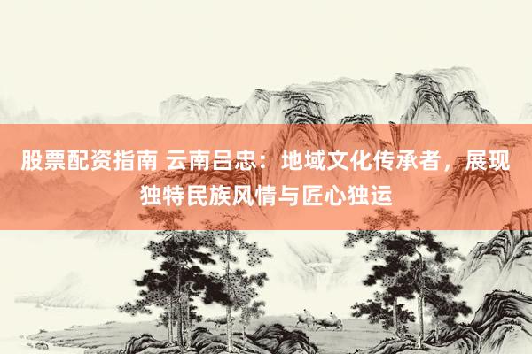 股票配资指南 云南吕忠:地域文化传承者,展现独特民族风情与匠心独运