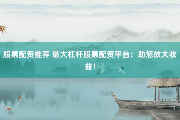 股票配资推荐 最大杠杆股票配资平台：助您放大收益！