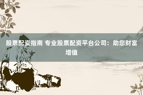股票配资指南 专业股票配资平台公司：助您财富增值