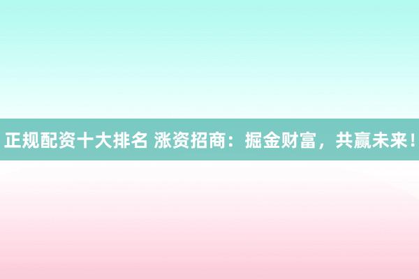 正规配资十大排名 涨资招商：掘金财富，共赢未来！