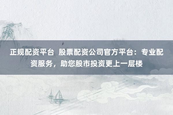 正规配资平台  股票配资公司官方平台：专业配资服务，助您股市投资更上一层楼