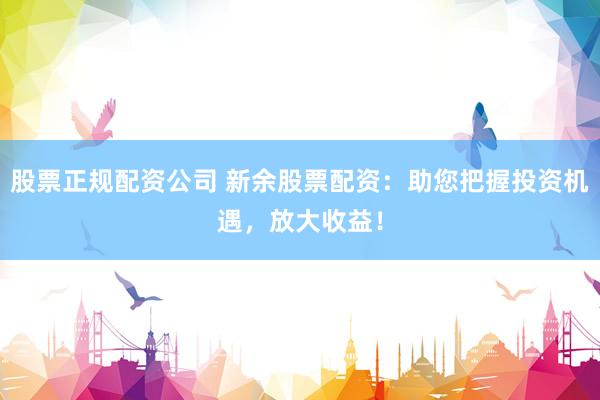 股票正规配资公司 新余股票配资：助您把握投资机遇，放大收益！
