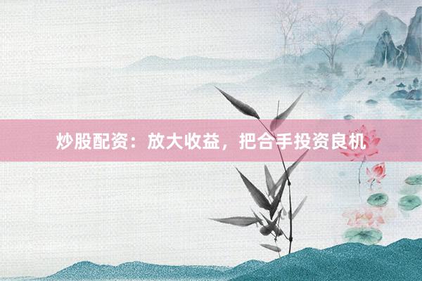 炒股配资:放大收益,把合手投资良机