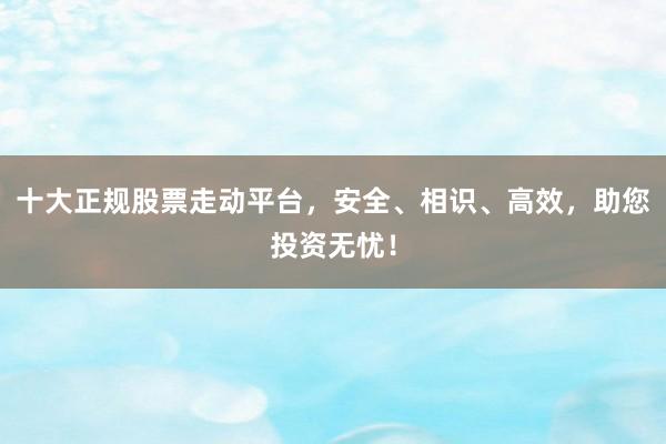 十大正规股票走动平台，安全、相识、高效，助您投资无忧！