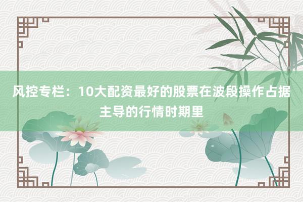 风控专栏：10大配资最好的股票在波段操作占据主导的行情时期里