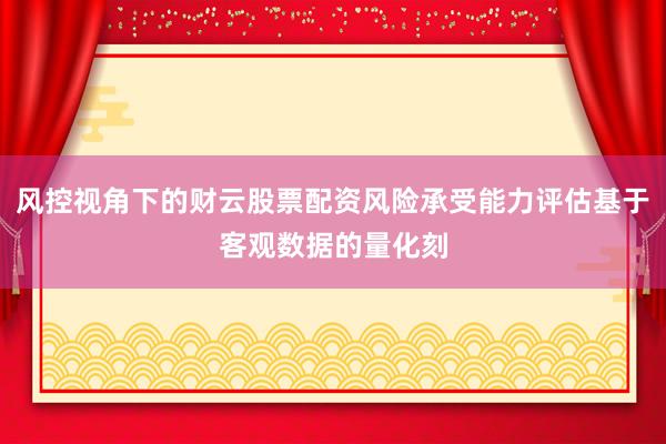 风控视角下的财云股票配资风险承受能力评估基于客观数据的量化刻