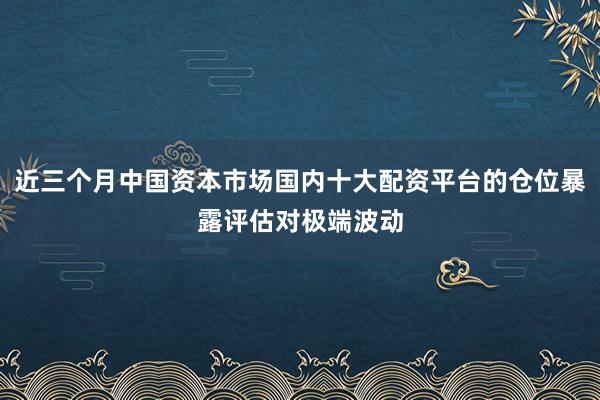 近三个月中国资本市场国内十大配资平台的仓位暴露评估对极端波动