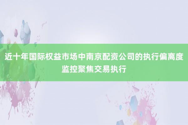 近十年国际权益市场中南京配资公司的执行偏离度监控聚焦交易执行