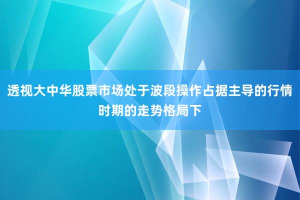 透视大中华股票市场处于波段操作占据主导的行情时期的走势格局下