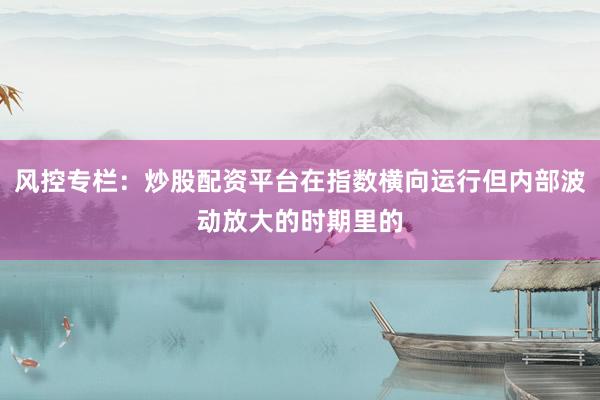 风控专栏：炒股配资平台在指数横向运行但内部波动放大的时期里的