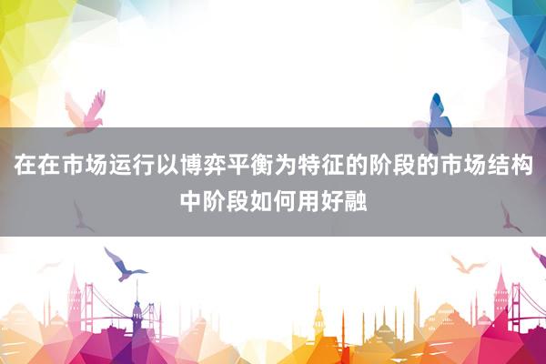 在在市场运行以博弈平衡为特征的阶段的市场结构中阶段如何用好融