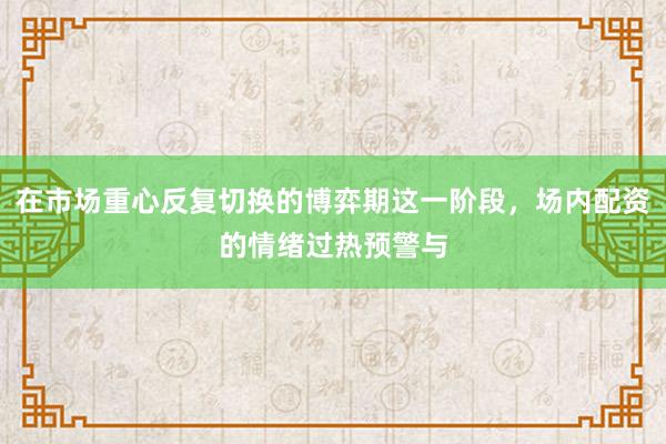在市场重心反复切换的博弈期这一阶段，场内配资的情绪过热预警与