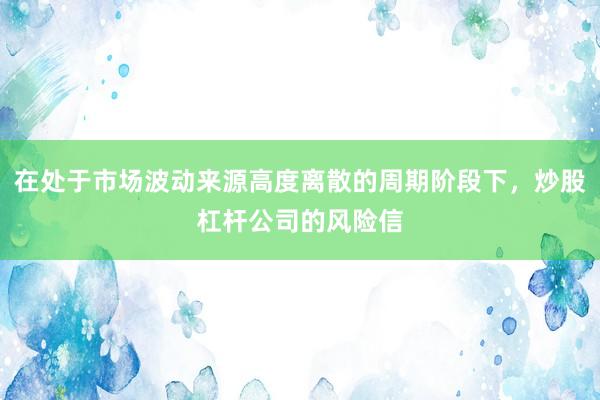 在处于市场波动来源高度离散的周期阶段下，炒股杠杆公司的风险信