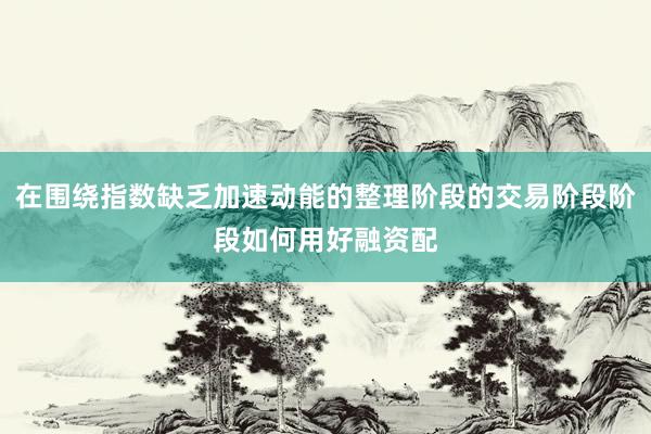在围绕指数缺乏加速动能的整理阶段的交易阶段阶段如何用好融资配