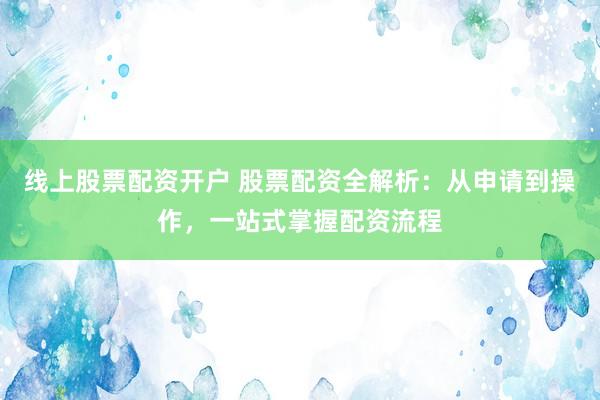 线上股票配资开户 股票配资全解析:从申请到操作,一站式掌握配资流程