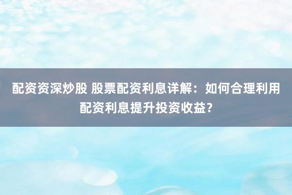 配资资深炒股 股票配资利息详解：如何合理利用配资利息提升投资收益？