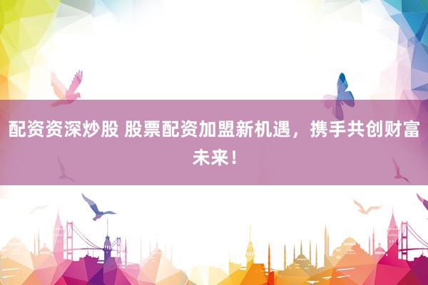 配资资深炒股 股票配资加盟新机遇，携手共创财富未来！