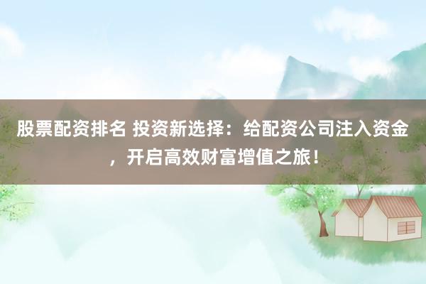 股票配资排名 投资新选择:给配资公司注入资金,开启高效财富增值之旅!