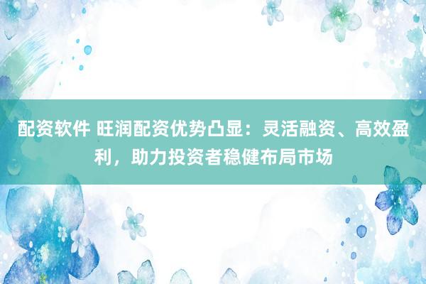 配资软件 旺润配资优势凸显：灵活融资、高效盈利，助力投资者稳健布局市场
